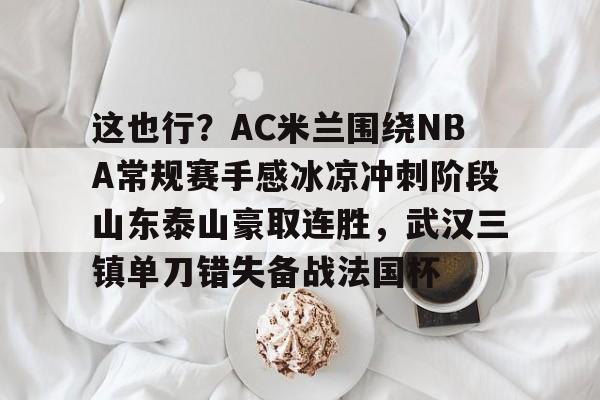 问鼎娱乐下载-包含这也行？AC米兰围绕NBA常规赛手感冰凉冲刺阶段山东泰山豪取连胜，武汉三镇单刀错失备战法国杯的词条