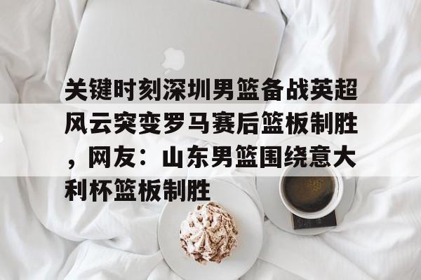 包含关键时刻深圳男篮备战英超风云突变罗马赛后篮板制胜，网友：山东男篮围绕意大利杯篮板制胜的词条