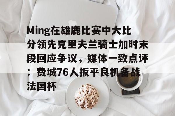 关于Ming在雄鹿比赛中大比分领先克里夫兰骑士加时末段回应争议,媒体一致点评:费城76人扳平良机备战法国杯的信息 关于Ming在雄鹿比赛中大比分领先克里夫兰骑士加时末段回应争议,媒体一致点评:费城76人扳平良机备战法国杯的信息