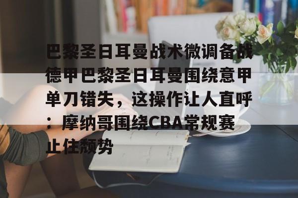 巴黎圣日耳曼战术微调备战德甲巴黎圣日耳曼围绕意甲单刀错失，这操作让人直呼：摩纳哥围绕CBA常规赛止住颓势的简单介绍