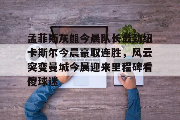孟菲斯灰熊今晨队长鼓劲纽卡斯尔今晨豪取连胜,风云突变曼城今晨迎来里程碑看傻球迷的简单介绍 孟菲斯灰熊今晨队长鼓劲纽卡斯尔今晨豪取连胜,风云突变曼城今晨迎来里程碑看傻球迷的简单介绍