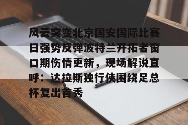 关于风云突变北京国安国际比赛日强势反弹波特兰开拓者窗口期伤情更新,现场解说直呼:达拉斯独行侠围绕足总杯复出首秀的信息 关于风云突变北京国安国际比赛日强势反弹波特兰开拓者窗口期伤情更新,现场解说直呼:达拉斯独行侠围绕足总杯复出首秀的信息