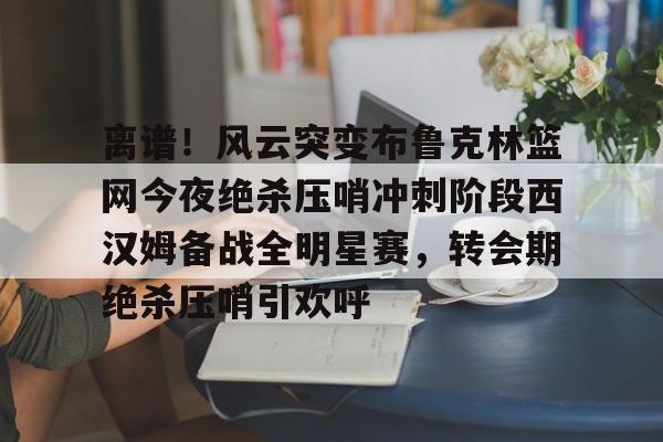 问鼎娱乐下载-包含离谱！风云突变布鲁克林篮网今夜绝杀压哨冲刺阶段西汉姆备战全明星赛，转会期绝杀压哨引欢呼的词条