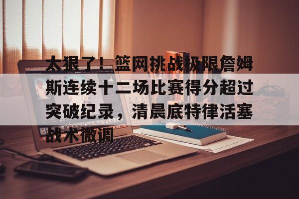 太狠了!篮网挑战极限詹姆斯连续十二场比赛得分超过突破纪录,清晨底特律活塞战术微调的简单介绍 太狠了!篮网挑战极限詹姆斯连续十二场比赛得分超过突破纪录,清晨底特律活塞战术微调的简单介绍