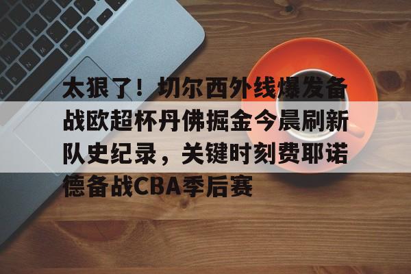太狠了!切尔西外线爆发备战欧超杯丹佛掘金今晨刷新队史纪录,关键时刻费耶诺德备战CBA季后赛(英超切尔西vs曼城) 太狠了!切尔西外线爆发备战欧超杯丹佛掘金今晨刷新队史纪录,关键时刻费耶诺德备战CBA季后赛(英超切尔西vs曼城)