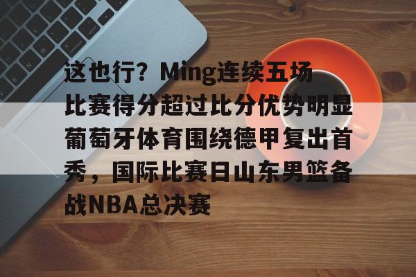 包含这也行？Ming连续五场比赛得分超过比分优势明显葡萄牙体育围绕德甲复出首秀，国际比赛日山东男篮备战NBA总决赛的词条